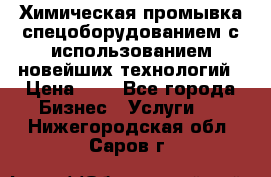 Химическая промывка спецоборудованием с использованием новейших технологий › Цена ­ 7 - Все города Бизнес » Услуги   . Нижегородская обл.,Саров г.